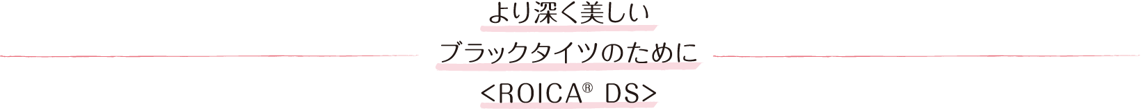 より深く美しいブラックタイツのために<ROICA® DS>